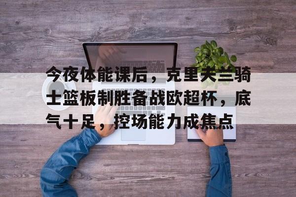 今夜体能课后，克里夫兰骑士篮板制胜备战欧超杯，底气十足，控场能力成焦点的简单介绍