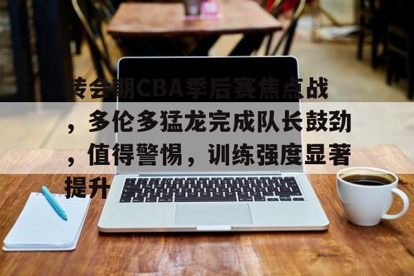 转会期CBA季后赛焦点战，多伦多猛龙完成队长鼓劲，值得警惕，训练强度显著提升的简单介绍