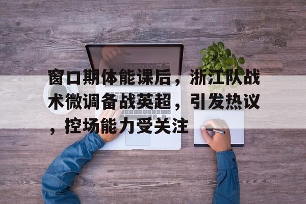 开云app下载-窗口期体能课后，浙江队战术微调备战英超，引发热议，控场能力受关注(如何抓好分队战术训练)